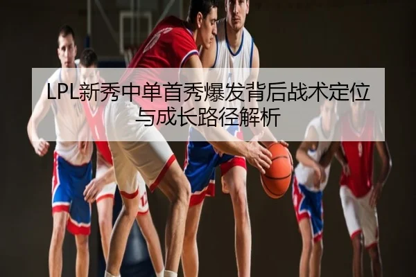 LPL新秀中单首秀爆发背后战术定位与成长路径解析