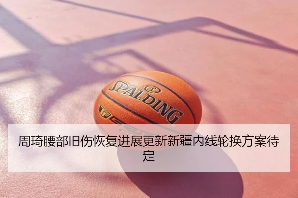 周琦腰部旧伤恢复进展更新新疆内线轮换方案待定