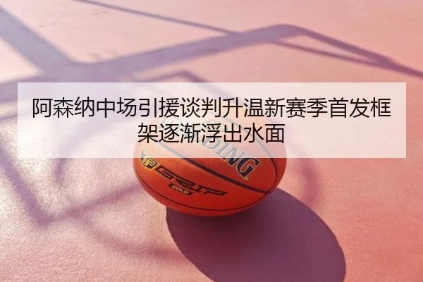 阿森纳中场引援谈判升温新赛季首发框架逐渐浮出水面