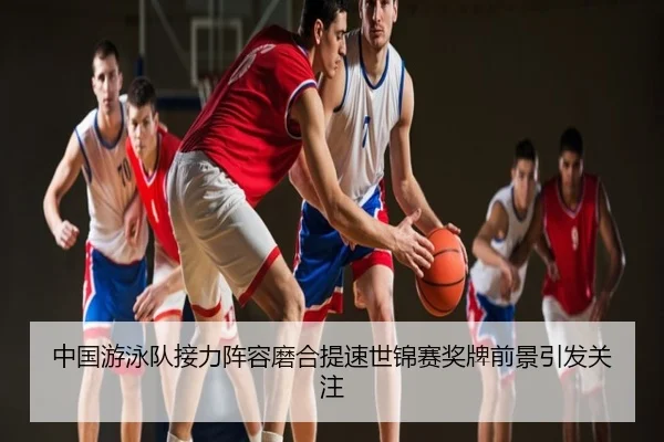 中国游泳队接力阵容磨合提速世锦赛奖牌前景引发关注