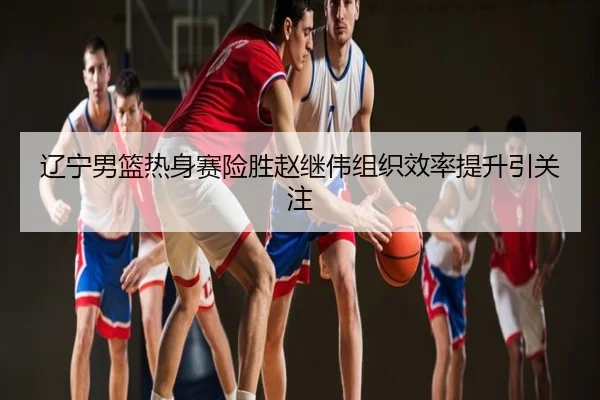 辽宁男篮热身赛险胜赵继伟组织效率提升引关注