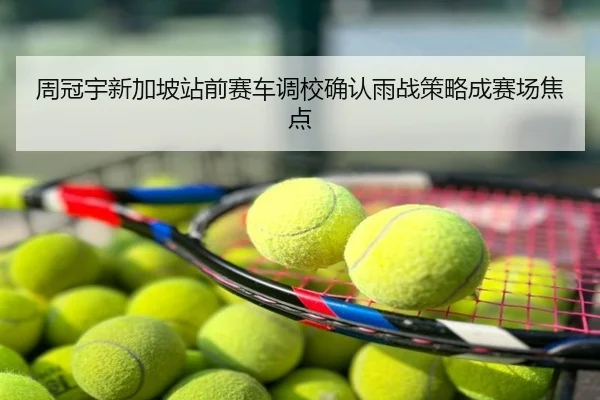 周冠宇新加坡站前赛车调校确认雨战策略成赛场焦点