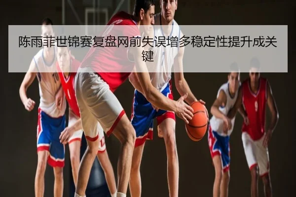 陈雨菲世锦赛复盘网前失误增多稳定性提升成关键