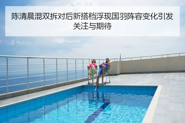 陈清晨混双拆对后新搭档浮现国羽阵容变化引发关注与期待